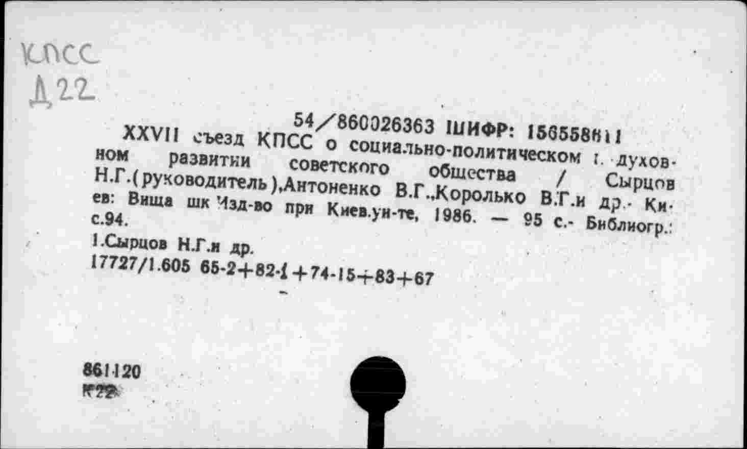 ﻿КЛАСС

54/860Э26363 ШИФР: 156558611
XXVII съезд КПСС о социально-политическом I. духовном развитии советского общества / Сырцов Н.Г.( руководитель),Антоненко В.Г..Королько В.Г.и др - Киев: Вита шк Изд-во при Киев.ун-те, 1986. — 95 с.- Библиогр.: с.94.
1.Сырцов Н.Г.и др.
17727/1.605 65-2+82-1+74-15+83+67
861120